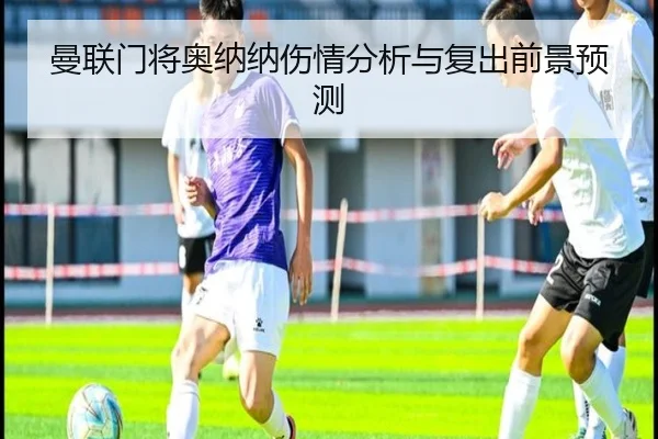 曼联门将奥纳纳伤情分析与复出前景预测